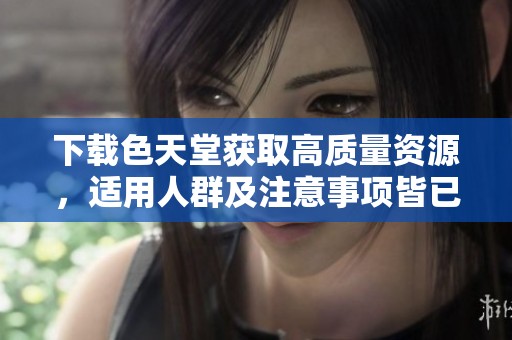 下载色天堂获取高质量资源，适用人群及注意事项皆已介。