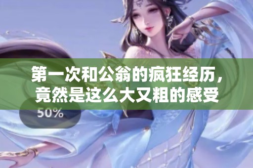 第一次和公翁的疯狂经历，竟然是这么大又粗的感受