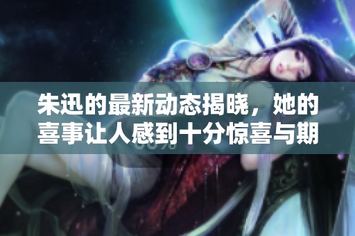 朱迅的最新动态揭晓，她的喜事让人感到十分惊喜与期待。