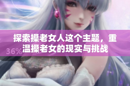 探索搡老女人这个主题，重温搡老女的现实与挑战