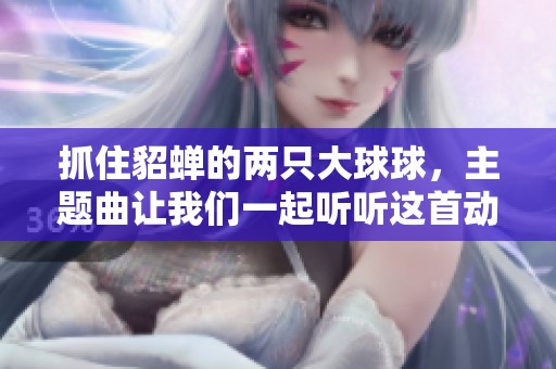 抓住貂蝉的两只大球球，主题曲让我们一起听听这首动人旋律