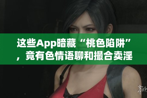 这些App暗藏“桃色陷阱”，竟有**语聊和撮合卖淫的功能
