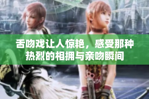 舌吻戏让人惊艳，感受那种热烈的相拥与亲吻瞬间