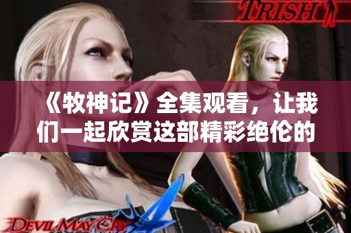 《牧神记》全集观看，让我们一起欣赏这部精彩绝伦的作品！