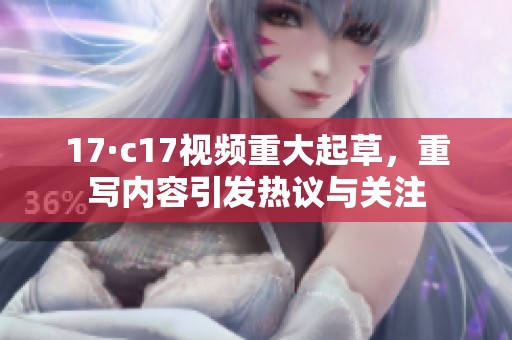 17·c17视频重大起草，重写内容引发热议与关注