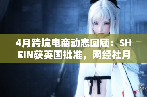 4月跨境电商动态回顾：SHEIN获英国批准，网经社月报详细解读