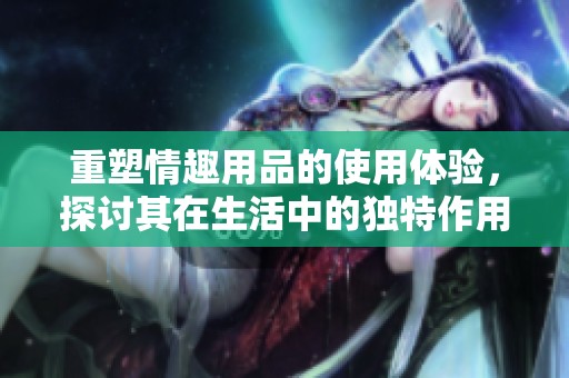 重塑情趣用品的使用体验，探讨其在生活中的独特作用与价值