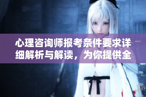 心理咨询师报考条件要求详细解析与解读，为你提供全面了解的机会