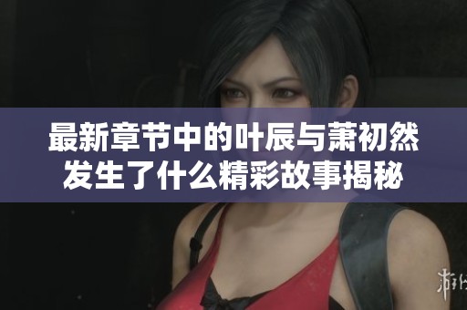 最新章节中的叶辰与萧初然发生了什么精彩故事揭秘