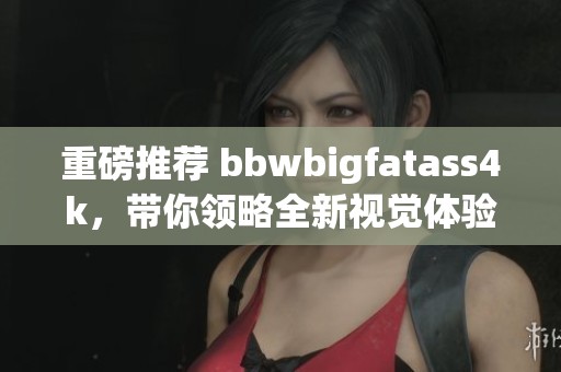 重磅推荐 bbwbigfatass4k，带你领略全新视觉体验！