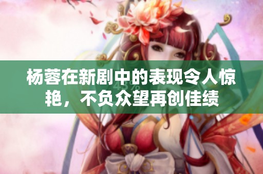 杨蓉在新剧中的表现令人惊艳，不负众望再创佳绩