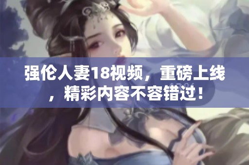 强伦人妻18视频，重磅上线，精彩内容不容错过！