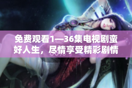 免费观看1—36集电视剧蛮好人生，尽情享受精彩剧情与好故事的旅程