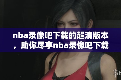 nba录像吧下载的超清版本，助你尽享nba录像吧下载的精彩时刻