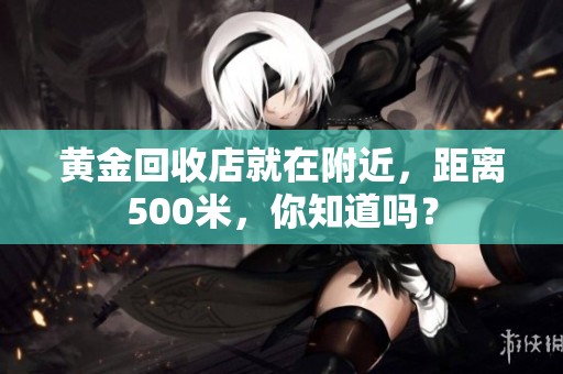 黄金回收店就在附近，距离500米，你知道吗？