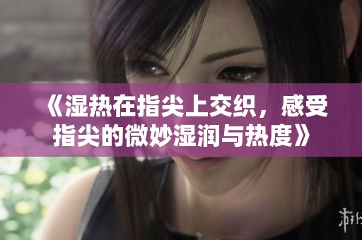 《湿热在指尖上交织，感受指尖的微妙湿润与热度》