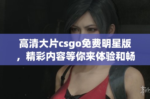 高清大片csgo免费明星版，精彩内容等你来体验和畅玩！