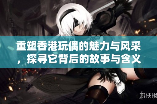 重塑香港玩偶的魅力与风采，探寻它背后的故事与含义