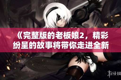 《完整版的老板娘2，精彩纷呈的故事将带你走进全新篇章》