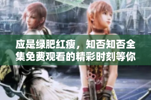 应是绿肥红瘦，知否知否全集免费观看的精彩时刻等你来发掘