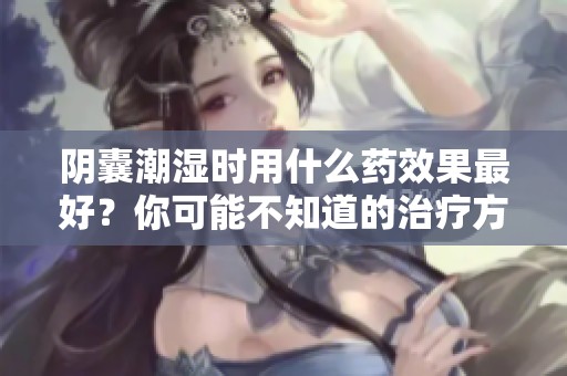 阴囊潮湿时用什么药效果最好？你可能不知道的治疗方法解析