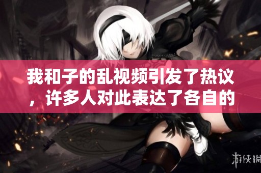 我和子的乱视频引发了热议，许多人对此表达了各自的看法与感想