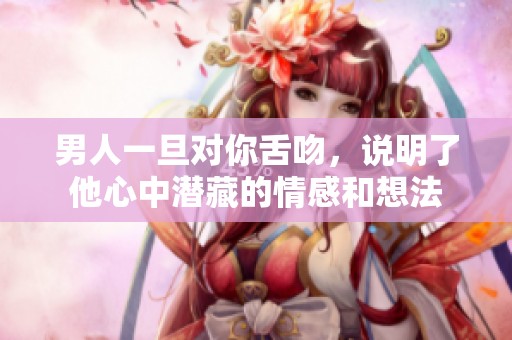 男人一旦对你舌吻，说明了他心中潜藏的情感和想法