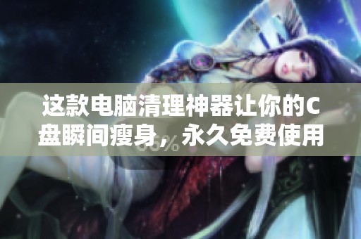 这款电脑清理神器让你的C盘瞬间瘦身，永久免费使用非常划算
