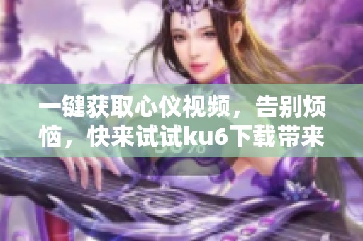 一键获取心仪视频，告别烦恼，快来试试ku6下载带来的便利！