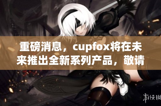 重磅消息，cupfox将在未来推出全新系列产品，敬请期待！