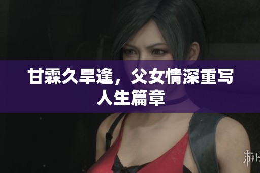 甘霖久旱逢，父女情深重写人生篇章