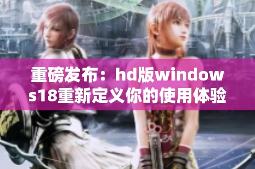 重磅发布：hd版windows18重新定义你的使用体验全新探索即将开启