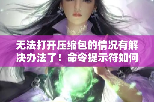 无法打开压缩包的情况有解决办法了！命令提示符如何处理压缩包问题详解