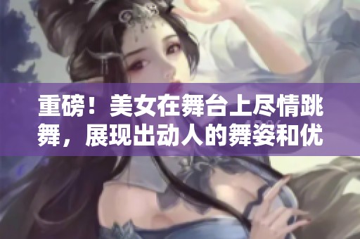 重磅！美女在舞台上尽情跳舞，展现出动人的舞姿和优雅气质