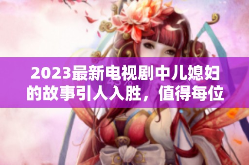 2023最新电视剧中儿媳妇的故事引人入胜，值得每位观众期待与观看