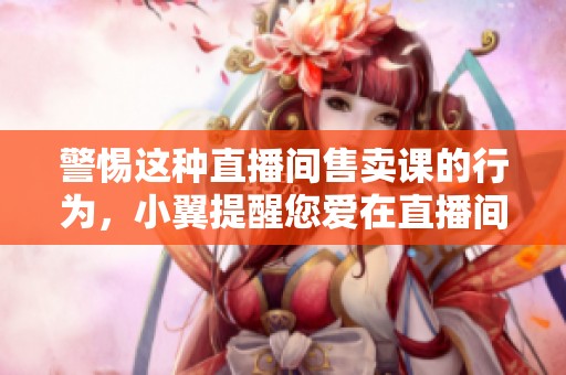 警惕这种直播间售卖课的行为，小翼提醒您爱在直播间买买买的友友们
