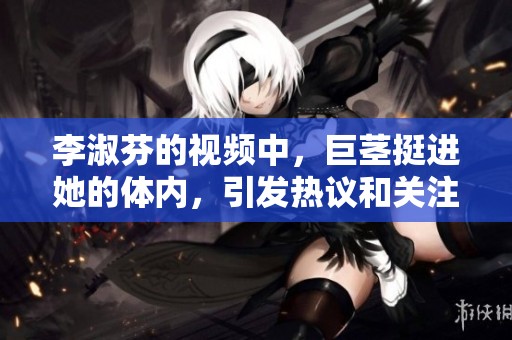 李淑芬的视频中，巨茎挺进她的体内，引发热议和关注