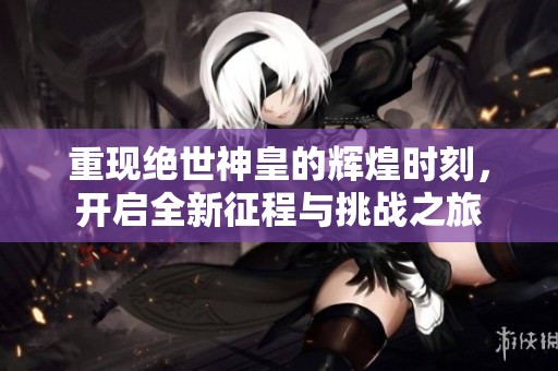 重现绝世神皇的辉煌时刻，开启全新征程与挑战之旅