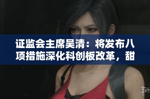 证监会主席吴清：将发布八项措施深化科创板改革，甜心先生下载内容详解