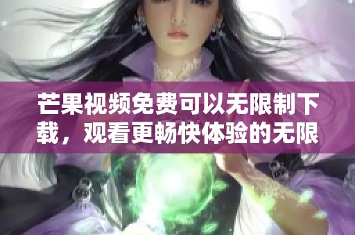 芒果视频免费可以无限制下载，观看更畅快体验的无限观看芒果视频