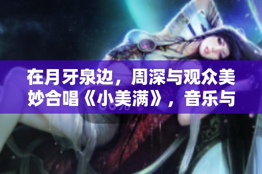 在月牙泉边，周深与观众美妙合唱《小美满》，音乐与自然完美结合展现。