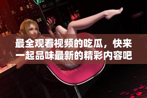 最全观看视频的吃瓜，快来一起品味最新的精彩内容吧