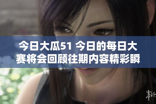 今日大瓜51 今日的每日大赛将会回顾往期内容精彩瞬间