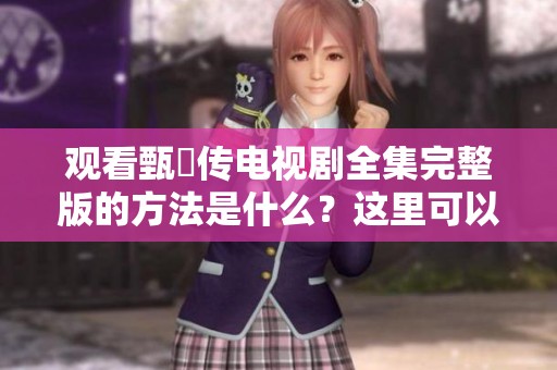 观看甄嬛传电视剧全集完整版的方法是什么？这里可以免费观看所有内容！