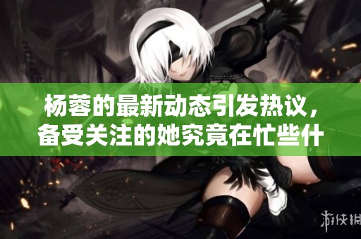 杨蓉的最新动态引发热议，备受关注的她究竟在忙些什么呢