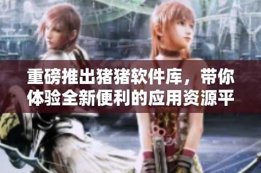 重磅推出猪猪软件库，带你体验全新便利的应用资源平台！