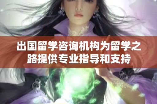 出国留学咨询机构为留学之路提供专业指导和支持