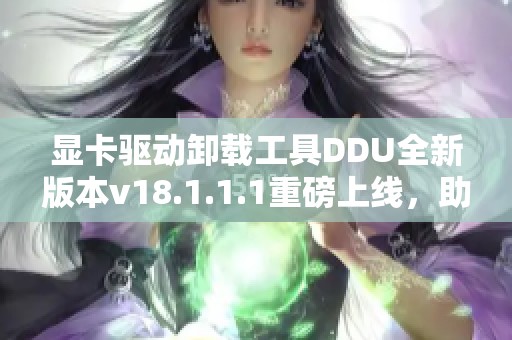 显卡驱动卸载工具DDU全新版本v18.1.1.1重磅上线，助你完美卸载显卡驱动