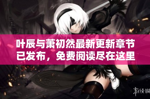 叶辰与萧初然最新更新章节已发布，免费阅读尽在这里等你探索