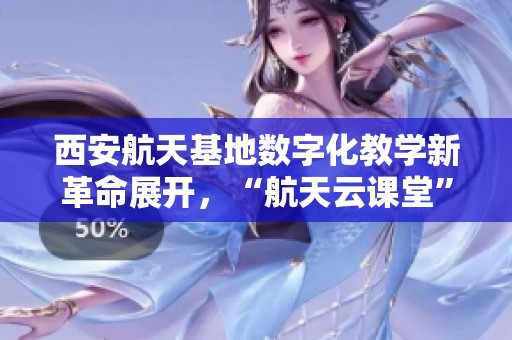 西安航天基地数字化教学新革命展开，“航天云课堂”迎来第三期活动！